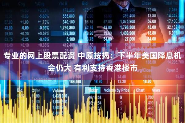 专业的网上股票配资 中原按揭：下半年美国降息机会仍大 有利支持香港楼市