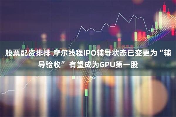 股票配资排排 摩尔线程IPO辅导状态已变更为“辅导验收” 有望成为GPU第一股
