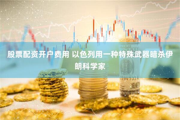 股票配资开户费用 以色列用一种特殊武器暗杀伊朗科学家