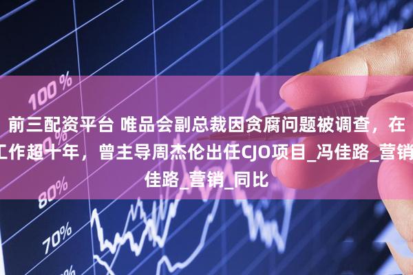 前三配资平台 唯品会副总裁因贪腐问题被调查，在公司工作超十年，曾主导周杰伦出任CJO项目_冯佳路_营销_同比