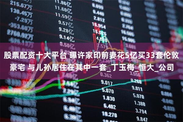 股票配资十大平台 曝许家印前妻花5亿买33套伦敦豪宅 与儿孙居住在其中一套_丁玉梅_恒大_公司