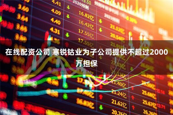 在线配资公司 寒锐钴业为子公司提供不超过2000万担保