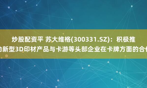 炒股配资平 苏大维格(300331.SZ)：积极推动新型3D印材产品与卡游等头部企业在卡牌方面的合作