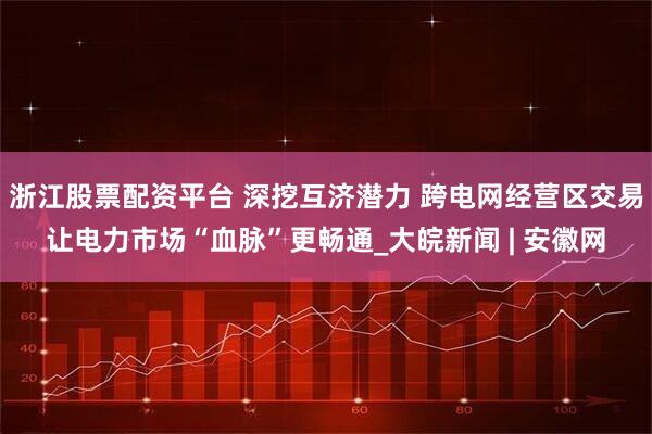 浙江股票配资平台 深挖互济潜力 跨电网经营区交易让电力市场“血脉”更畅通_大皖新闻 | 安徽网