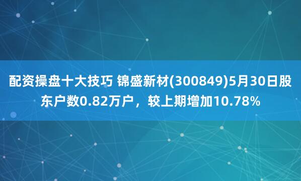 配资操盘十大技巧 锦盛新材(300849)5月30日股东户数0.82万户，较上期增加10.78%