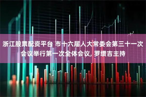 浙江股票配资平台 市十六届人大常委会第三十一次会议举行第一次全体会议, 罗缵吉主持