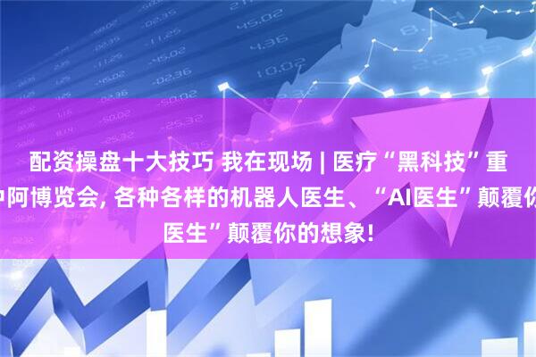 配资操盘十大技巧 我在现场 | 医疗“黑科技”重磅登场中阿博览会, 各种各样的机器人医生、“AI医生”颠覆你的想象!