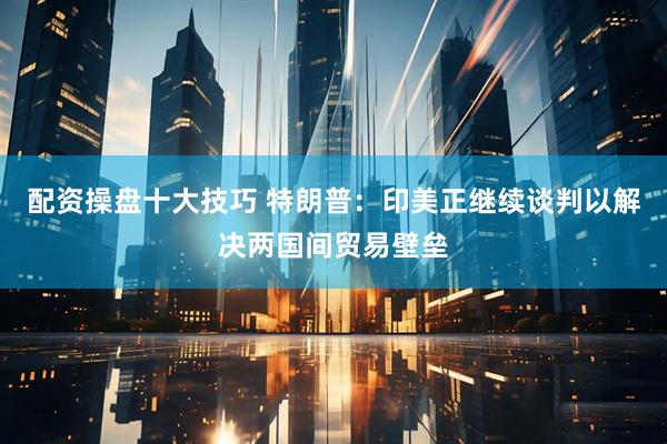 配资操盘十大技巧 特朗普：印美正继续谈判以解决两国间贸易壁垒