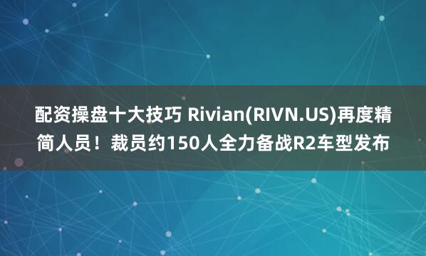 配资操盘十大技巧 Rivian(RIVN.US)再度精简人员！裁员约150人全力备战R2车型发布