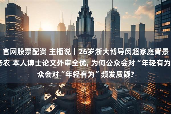 官网股票配资 主播说丨26岁浙大博导闵超家庭背景曝光, 父母务农 本人博士论文外审全优, 为何公众会对“年轻有为”频发质疑?