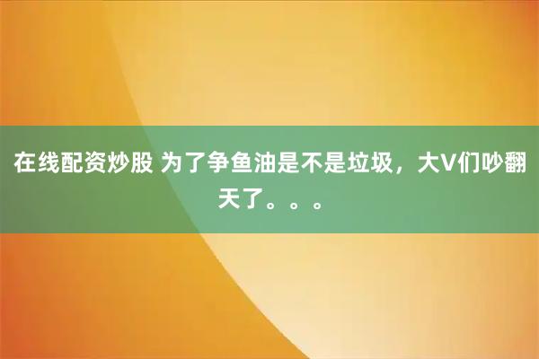 在线配资炒股 为了争鱼油是不是垃圾，大V们吵翻天了。。。
