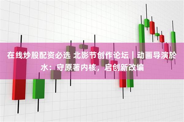 在线炒股配资必选 北影节创作论坛｜动画导演於水：守原著内核，启创新改编