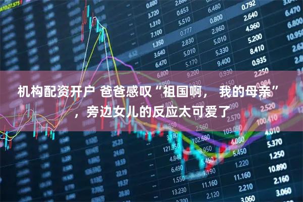 机构配资开户 爸爸感叹“祖国啊， 我的母亲” ，旁边女儿的反应太可爱了