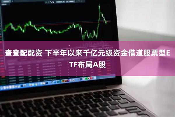 查查配配资 下半年以来千亿元级资金借道股票型ETF布局A股