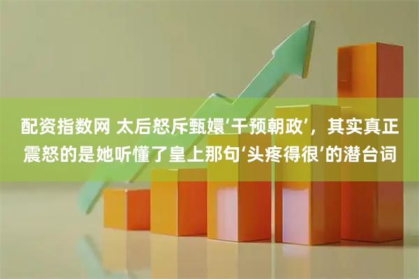 配资指数网 太后怒斥甄嬛‘干预朝政’，其实真正震怒的是她听懂了皇上那句‘头疼得很’的潜台词